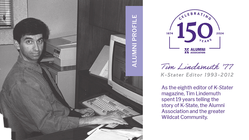 Tim Lindemuth Photo of Tim Lindemuth in his office with text: Alumni Profile, Tim Lindemuth '77, K-Stater Editor 1993-2012, As the eighth editor of K-Stater magazine, Tim Lindemuth spent 19 years telling the story of K-State, the Alumni Association and the greater Wildcat community.